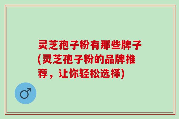 灵芝孢子粉有那些牌子(灵芝孢子粉的品牌推荐，让你轻松选择)