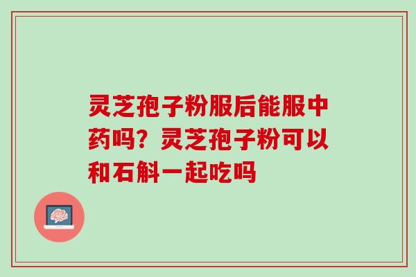 灵芝孢子粉服后能服中药吗？灵芝孢子粉可以和石斛一起吃吗