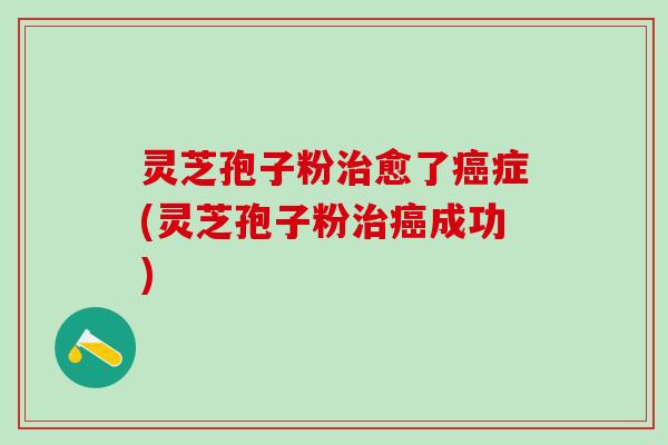 灵芝孢子粉治愈了癌症(灵芝孢子粉治癌成功)