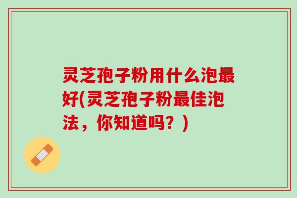 灵芝孢子粉用什么泡最好(灵芝孢子粉最佳泡法，你知道吗？)