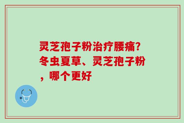 灵芝孢子粉治疗腰痛？冬虫夏草、灵芝孢子粉，哪个更好