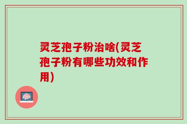 灵芝孢子粉治啥(灵芝孢子粉有哪些功效和作用)