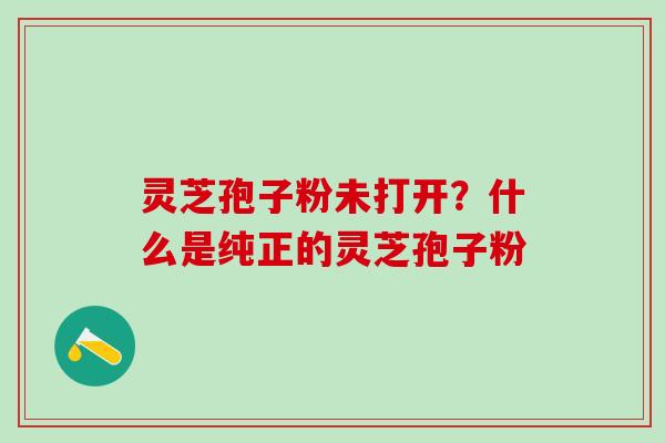 灵芝孢子粉未打开？什么是纯正的灵芝孢子粉