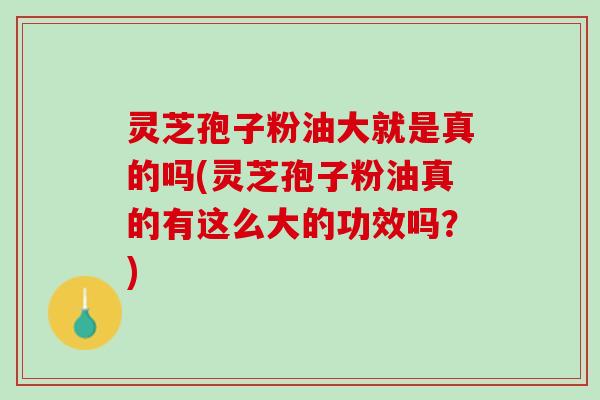 灵芝孢子粉油大就是真的吗(灵芝孢子粉油真的有这么大的功效吗？)