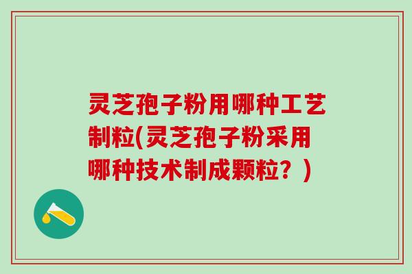 灵芝孢子粉用哪种工艺制粒(灵芝孢子粉采用哪种技术制成颗粒？)