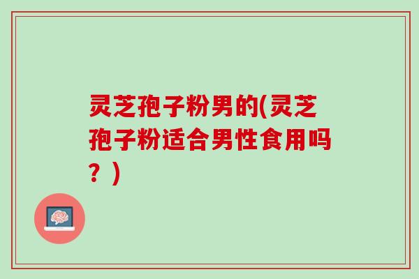 灵芝孢子粉男的(灵芝孢子粉适合男性食用吗？)