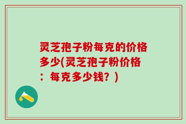灵芝孢子粉每克的价格多少(灵芝孢子粉价格：每克多少钱？)