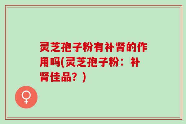 灵芝孢子粉有补肾的作用吗(灵芝孢子粉：补肾佳品？)