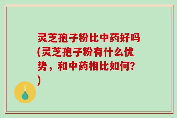 灵芝孢子粉比好吗(灵芝孢子粉有什么优势，和相比如何？)