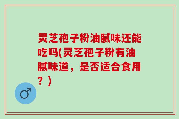 灵芝孢子粉油腻味还能吃吗(灵芝孢子粉有油腻味道,是否适合食用?) 灵芝孢子粉油腻味还能吃吗(灵芝孢子粉有油腻味道,是否适合食用?)