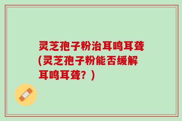 灵芝孢子粉治耳鸣耳聋(灵芝孢子粉能否缓解耳鸣耳聋？)