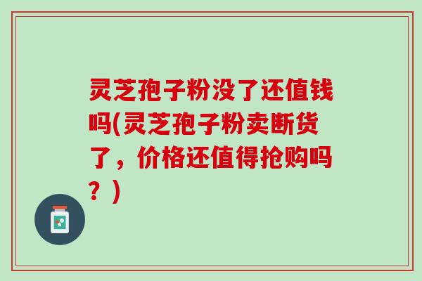 灵芝孢子粉没了还值钱吗(灵芝孢子粉卖断货了，价格还值得抢购吗？)