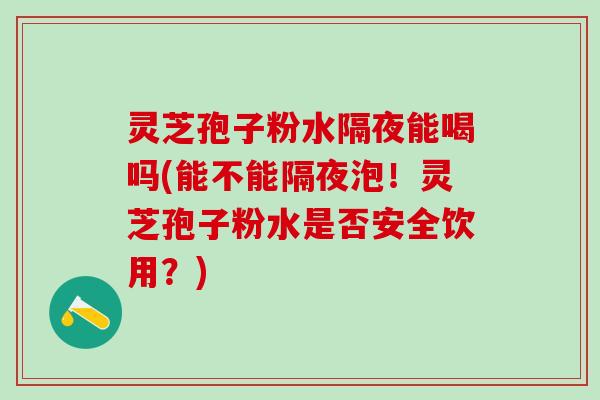灵芝孢子粉水隔夜能喝吗(能不能隔夜泡！灵芝孢子粉水是否安全饮用？)