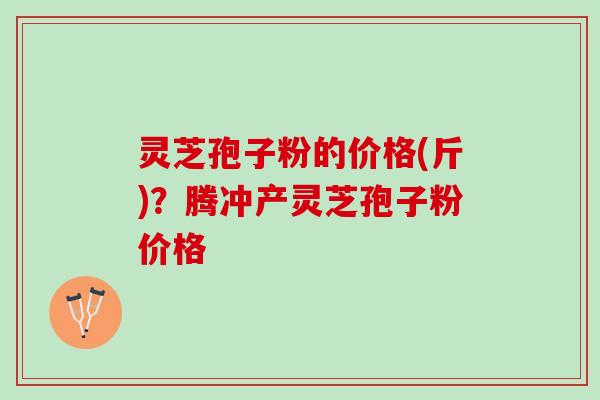 灵芝孢子粉的价格(斤)？腾冲产灵芝孢子粉价格