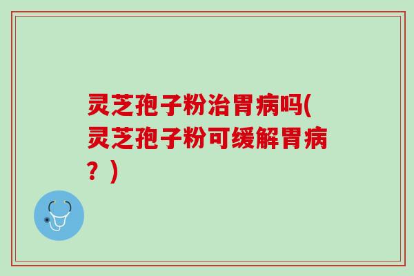 灵芝孢子粉治胃病吗(灵芝孢子粉可缓解胃病？)