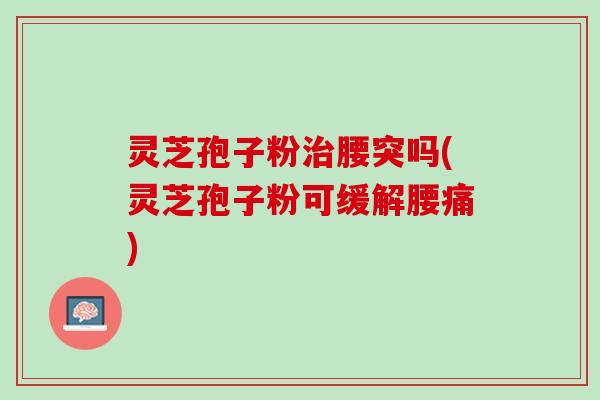 灵芝孢子粉治腰突吗(灵芝孢子粉可缓解腰痛)