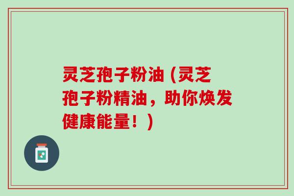 灵芝孢子粉油 (灵芝孢子粉精油，助你焕发健康能量！)