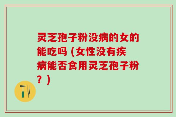 灵芝孢子粉没病的女的能吃吗 (女性没有疾病能否食用灵芝孢子粉？)