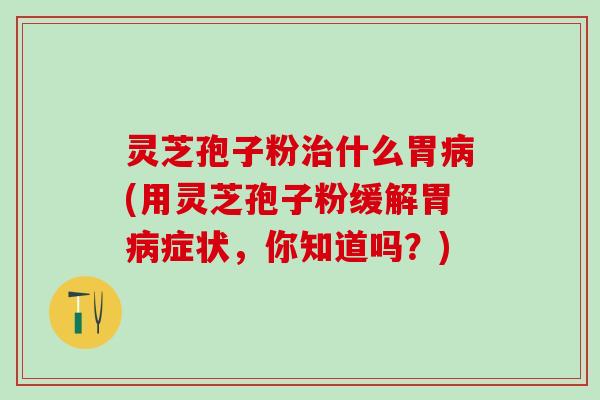 灵芝孢子粉治什么胃病(用灵芝孢子粉缓解胃病症状，你知道吗？)