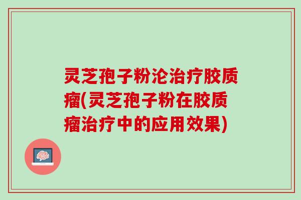 灵芝孢子粉沦治疗胶质瘤(灵芝孢子粉在胶质瘤治疗中的应用效果)