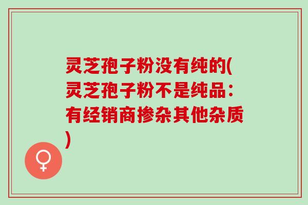 灵芝孢子粉没有纯的(灵芝孢子粉不是纯品:有经销商掺杂其他杂质) 灵芝孢子粉没有纯的(灵芝孢子粉不是纯品:有经销商掺杂其他杂质)