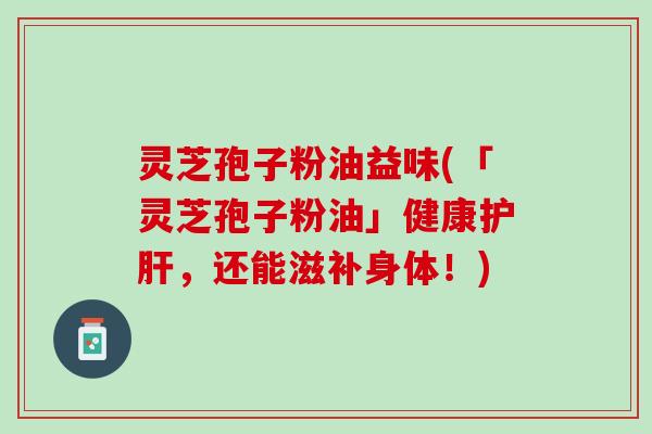 灵芝孢子粉油益味(「灵芝孢子粉油」健康护肝，还能滋补身体！)