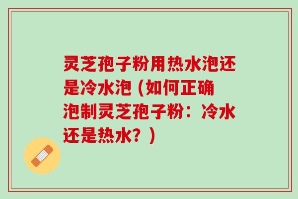 灵芝孢子粉用热水泡还是冷水泡 (如何正确泡制灵芝孢子粉：冷水还是热水？)