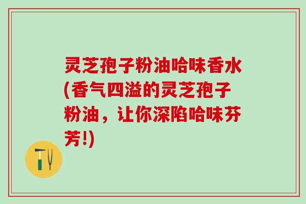 灵芝孢子粉油哈味香水(香气四溢的灵芝孢子粉油，让你深陷哈味芬芳!)
