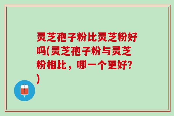 灵芝孢子粉比灵芝粉好吗(灵芝孢子粉与灵芝粉相比，哪一个更好？)
