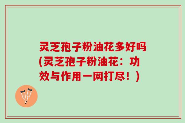 灵芝孢子粉油花多好吗(灵芝孢子粉油花：功效与作用一网打尽！)
