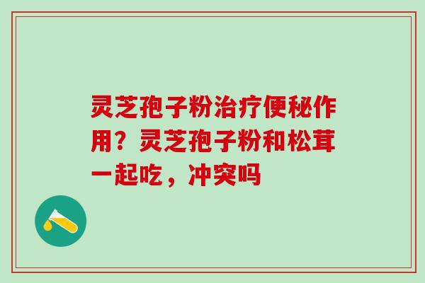 灵芝孢子粉治疗便秘作用？灵芝孢子粉和松茸一起吃，冲突吗