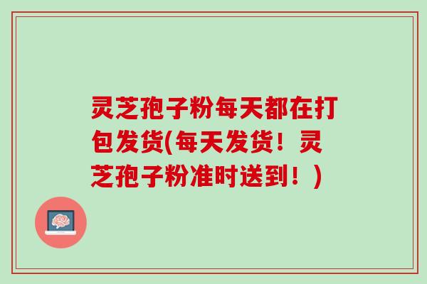 灵芝孢子粉每天都在打包发货(每天发货！灵芝孢子粉准时送到！)