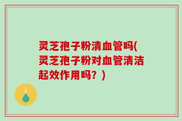 灵芝孢子粉清血管吗(灵芝孢子粉对血管清洁起效作用吗？)