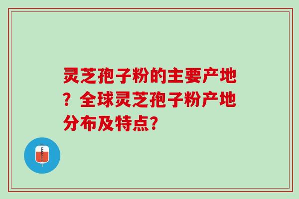 灵芝孢子粉的主要产地？全球灵芝孢子粉产地分布及特点？