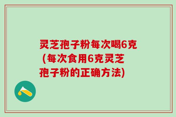 灵芝孢子粉每次喝6克 (每次食用6克灵芝孢子粉的正确方法)