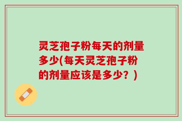 灵芝孢子粉每天的剂量多少(每天灵芝孢子粉的剂量应该是多少？)