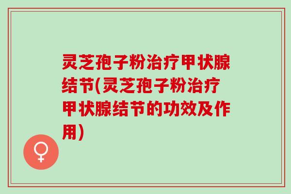 灵芝孢子粉治疗甲状腺结节(灵芝孢子粉治疗甲状腺结节的功效及作用)