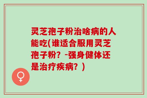 灵芝孢子粉啥的人能吃(谁适合服用灵芝孢子粉?-强身健体还是?) 灵芝孢子粉啥的人能吃(谁适合服用灵芝孢子粉?-强身健体还是?)