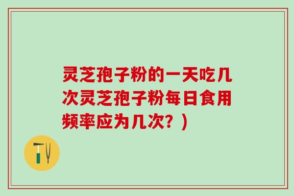 灵芝孢子粉的一天吃几次灵芝孢子粉每日食用频率应为几次？)