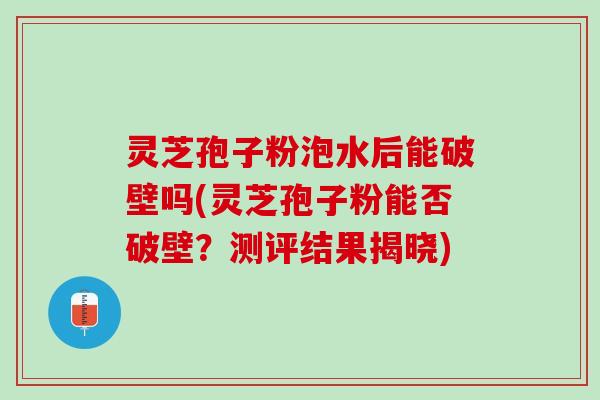 灵芝孢子粉泡水后能破壁吗(灵芝孢子粉能否破壁？测评结果揭晓)