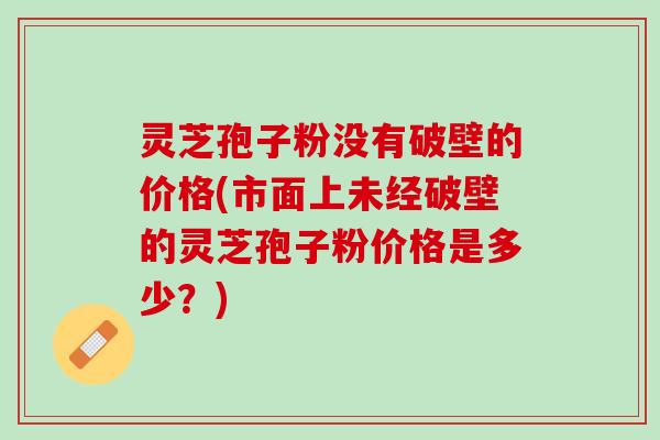 灵芝孢子粉没有破壁的价格(市面上未经破壁的灵芝孢子粉价格是多少？)