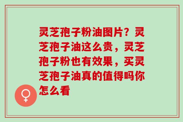 灵芝孢子粉油图片？灵芝孢子油这么贵，灵芝孢子粉也有效果，买灵芝孢子油真的值得吗你怎么看