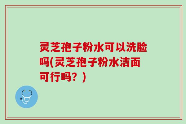 灵芝孢子粉水可以洗脸吗(灵芝孢子粉水洁面可行吗？)