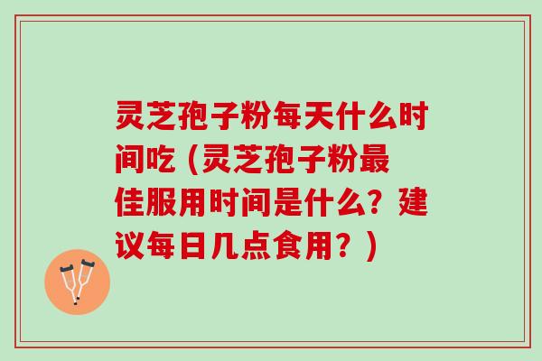 灵芝孢子粉每天什么时间吃 (灵芝孢子粉最佳服用时间是什么？建议每日几点食用？)