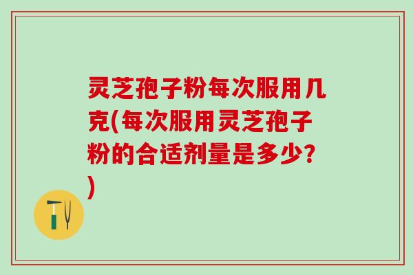 灵芝孢子粉每次服用几克(每次服用灵芝孢子粉的合适剂量是多少？)