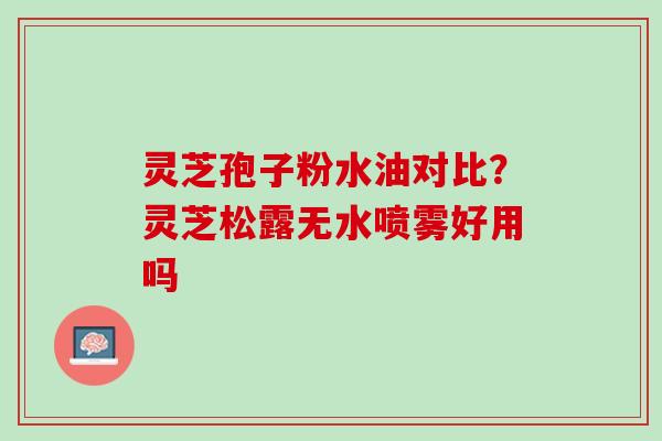 灵芝孢子粉水油对比?灵芝松露无水喷雾好用吗 灵芝孢子粉水油对比?灵芝松露无水喷雾好用吗