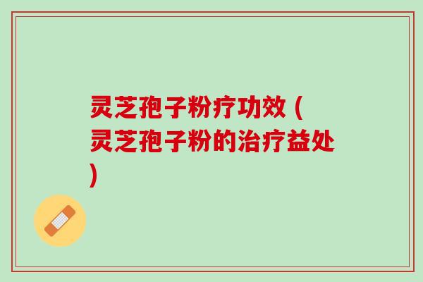 灵芝孢子粉疗功效 (灵芝孢子粉的益处) 灵芝孢子粉疗功效 (灵芝孢子粉的益处)
