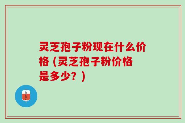 灵芝孢子粉现在什么价格 (灵芝孢子粉价格是多少?) 灵芝孢子粉现在什么价格 (灵芝孢子粉价格是多少?)