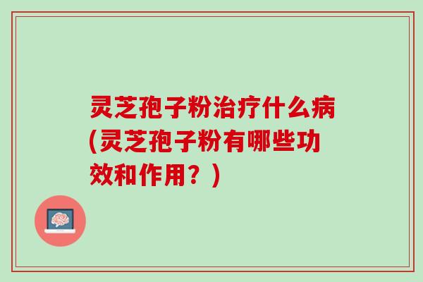灵芝孢子粉治疗什么病(灵芝孢子粉有哪些功效和作用？)