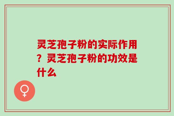 灵芝孢子粉的实际作用？灵芝孢子粉的功效是什么